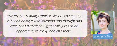 We are co-creating Warwick. We are co-creating IATL. And doing it with intention and thought and care. The Co-creation Officer role gives us an opportunity to really lean into that.