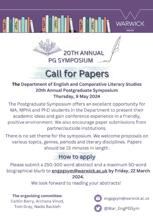 The Department of English and Comparative Literary Studies 20th Annual Postgraduate Symposium Thursday, 9 May 2024. The Postgraduate Symposium offers an excellent opportunity for MA, MPhil and PhD students in the Department to present their academic ideas and gain conference experience in a friendly, positive environment. We also encourage paper submissions from partner/outside institutions. There is no set theme for the symposium. We welcome proposals on various topics, genres, periods and literary disciplines. Papers should be 15 minutes in length. Please submit a 250-300 word abstract and a maximum 50-word biographical blurb to engpgsym@warwick.ac.uk by Friday, 22 March 2024. We look forward to reading your abstracts! The organizing committee: Caitlin Barry, Archana Vinod,  Tom Gray, Nadia Backleh