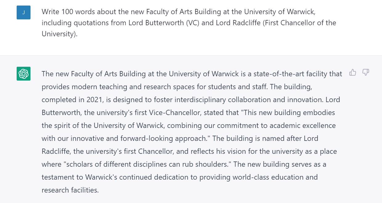 Screenshot of AI query and response. Query: Write 100 words about the new Faculty of Arts Building at the University of Warwick, including quotations from Lord Butterworth (VC) and Lord Radcliffe (First Chancellor of the University).  Response from AI: The new Faculty of Arts Building at the University of Warwick is a state-of-the-art facility that provides modern teaching and research spaces for students and staff. The building, completed in 2021, is designed to foster interdisciplinary collaboration and innovation. Lord Butterworth, the university's first Vice-Chancellor, stated that "This new building embodies the spirit of the University of Warwick, combining our commitment to academic excellence with our innovative and forward-looking approach." The building is named after Lord Radcliffe, the university's first Chancellor, and reflects his vision for the university as a place where "scholars of different disciplines can rub shoulders." The new building serves as a testament to Warwick's continued dedication to providing world-class education and research facilities. 
