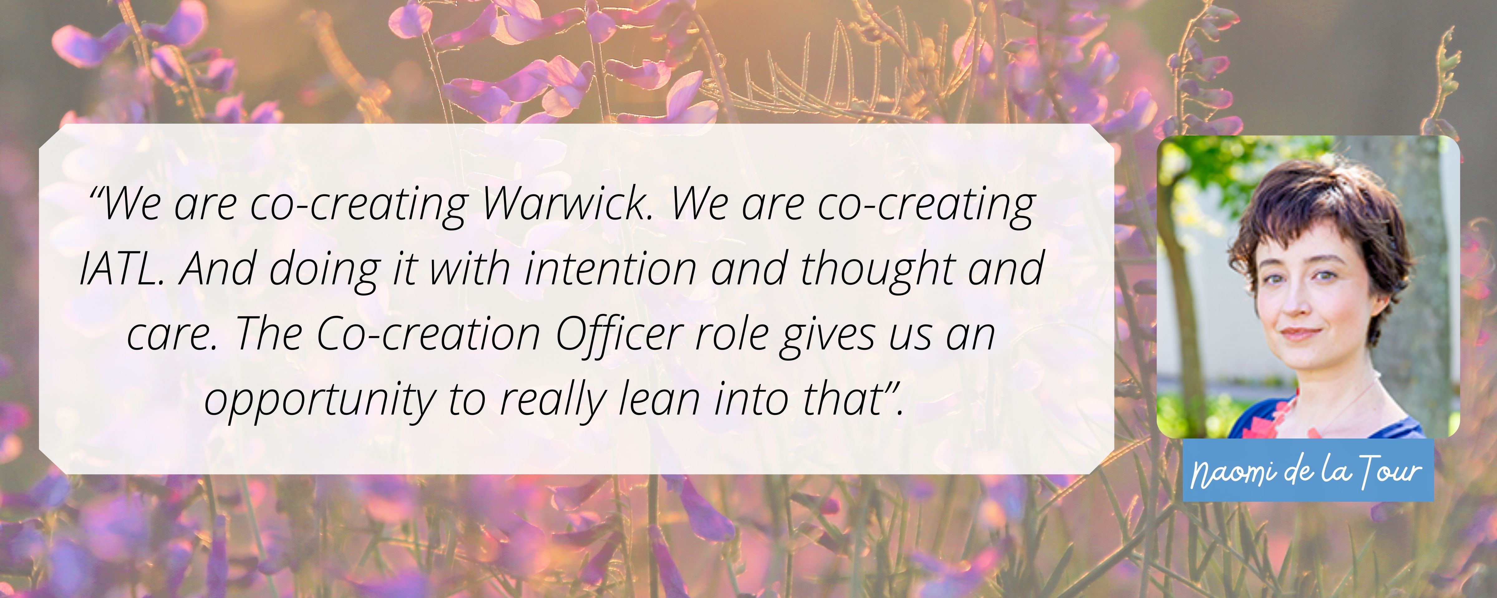We are co-creating Warwick. We are co-creating IATL. And doing it with intention and thought and care. The Co-creation Officer role gives us an opportunity to really lean into that.