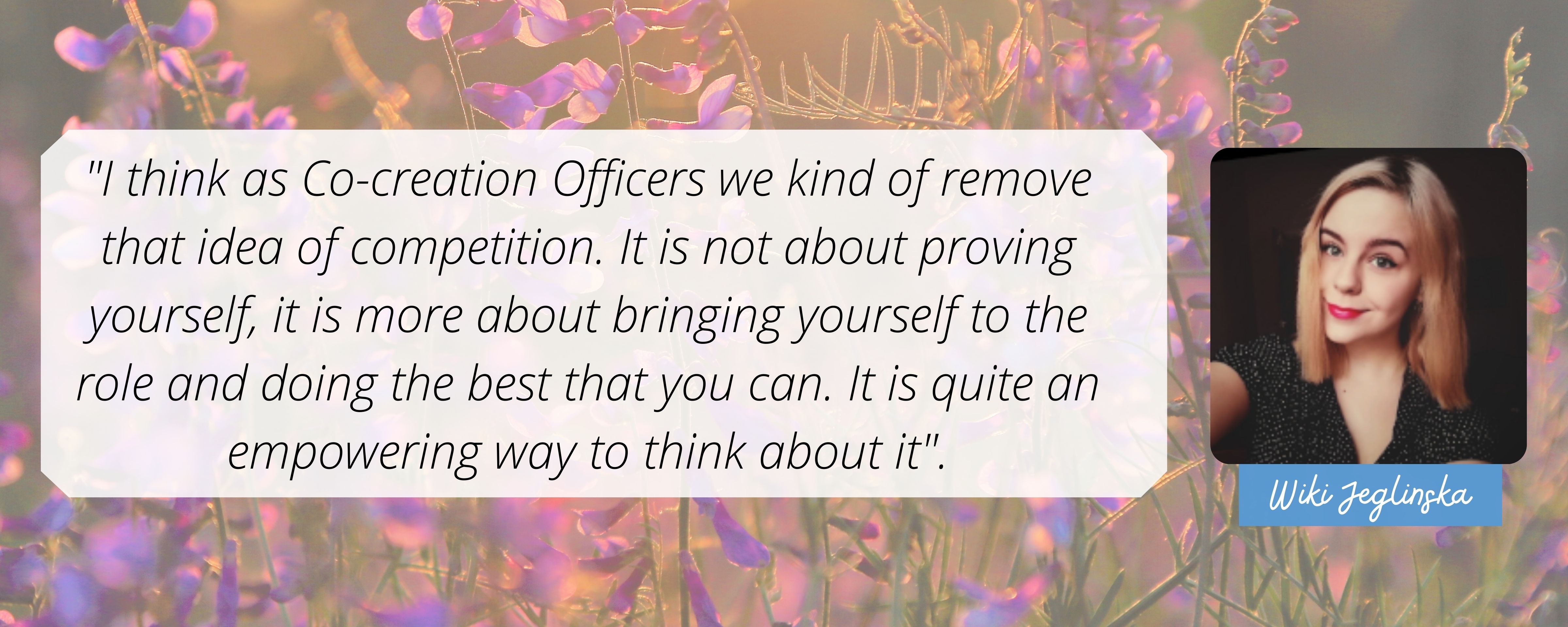 I think as Co-creation Officers we kind of remove that idea of competition. It is not about proving yourself, it is more about bringing yourself to the role and doing the best that you can. It is quite an empowering way to think about it.