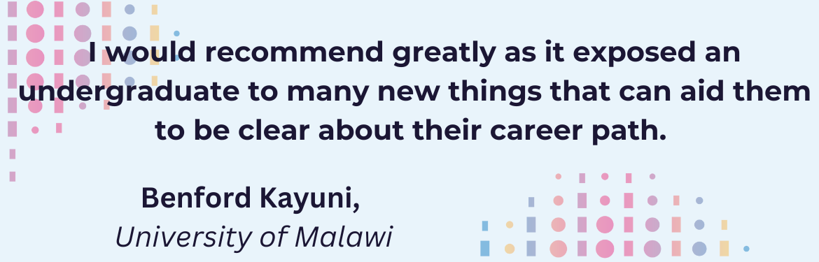 I would recommend greatly as it exposed an undergraduate to many new things that can aid them to be clear about their career path.(Benford Kayuni, University of Malawi) 