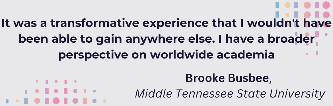 "It was a transformative experience that I wouldn't have been able to gain anywhere else. I have a broader perspective on worldwide academia." Brooke Busbee, Middle Tennessee State University