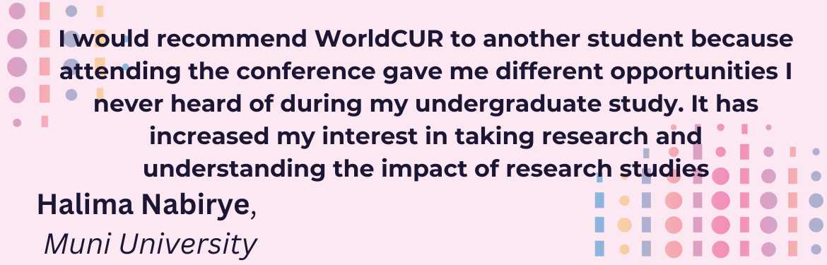 I would recommend WorldCUR to another student because attending the conference gave me different opportunities I never heard of during my undergraduate study. It has increased my interest in taking research and understanding the impact of research studies, Halima Nabirye, Muni University