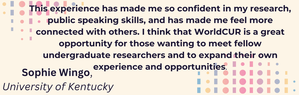 This experience has made me so confident in my research, public speaking skills, and has made me feel more connected with others. I think that WorldCUR is a great opportunity for those wanting to meet fellow undergraduate researchers and to expand their own experience and opportunities. Sophie Wingo, University of Kentucky 