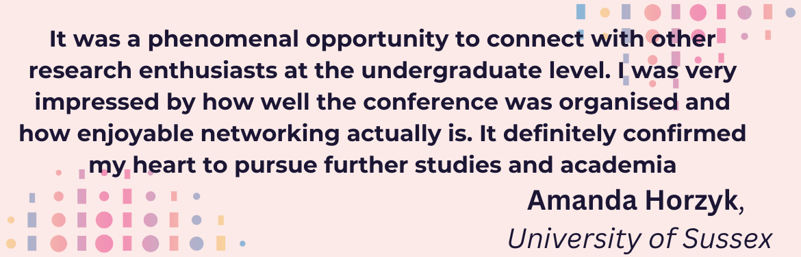 It was a phenomenal opportunity to connect with other research enthusiasts at the undergraduate level. I was very impressed by how well the conference was organised and how enjoyable networking actually is. It definitely confirmed my heart to pursue further studies and academia. Amanda Hor University of Sussex, 