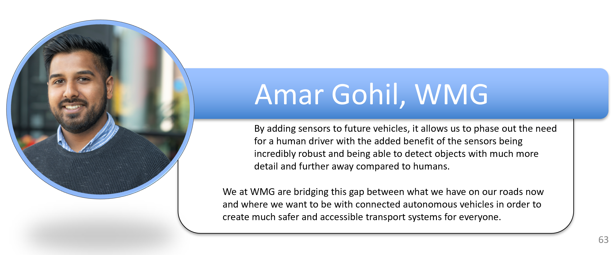 By adding sensors to future vehicles, it allows us to phase out the need for a human driver with the added benefit of the sensors being incredibly robust and being able to detect objects with much more detail and further away compared to humans. We at WMG are bridging this gap between what we have on our roads now and where we want to be with connected autonomous vehicles in order to create much safer and accessible transport systems for everyone.