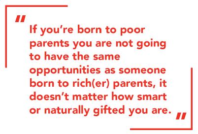 If you’re born to poor parents you are not going to have the same opportunities as someone born to rich(er) parents, it doesn’t matter how smart or naturally gifted you are.