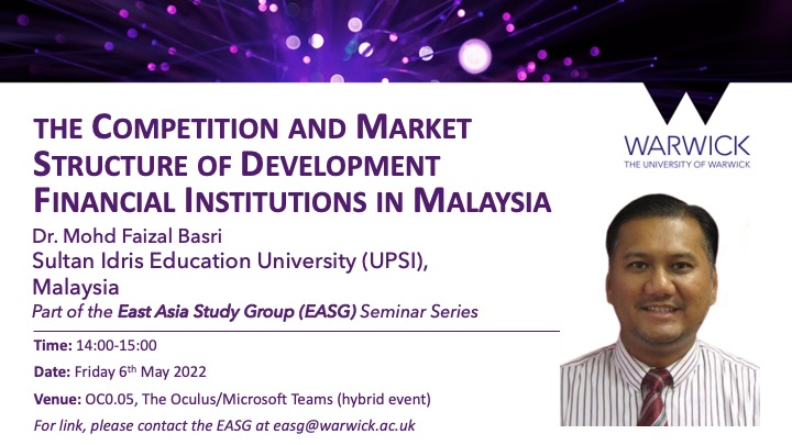 Bachelor’s degree in International Business and MBA from Universiti Teknologi MARA (UiTM), Malaysia. He also holds a PhD in Islamic Finance from Durham University, UK. His research interests are in the area of Islamic banking and finance. In his early career, Dr Mohd Faizal served AmBank (M) Berhad in the Banking Inspection & Quality Assurance department for several years. Before joining UPSI, Dr Mohd Faizal worked as a lecturer at UiTM. Date: 6th May 2022 Time: 14:00-15:00 Venue: OC0.05/Microsoft Teams (hybrid event) If interested in attending, please contact easg@warwick.ac.uk.