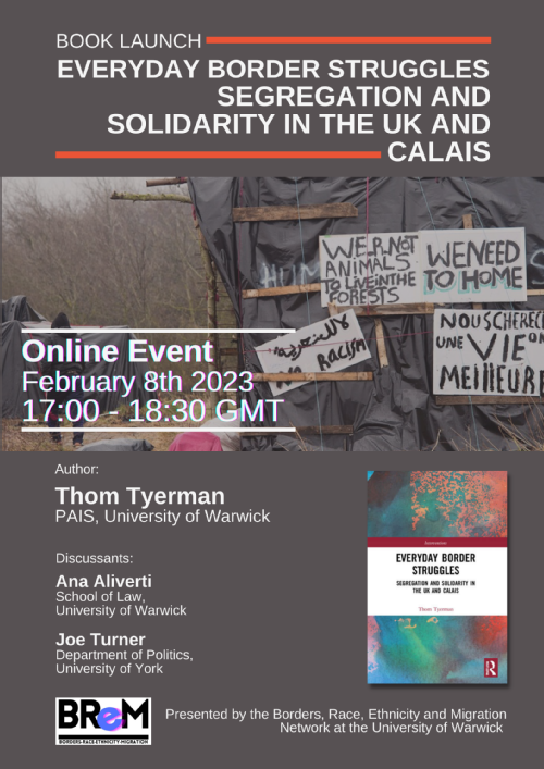 Border Struggles Flyer: ONLINE EVENT – 8th February 2023, 17:00-18:30  Presented by BREM – Borders, Race, Ethnicity and Migration Network   Join the meeting using this link on the day of the discussion: https://bit.ly/3WzTbFR   Thom Tyerman will discuss his book Everyday Border Struggles: Segregation and Solidarity in the UK and Calais with Ana Aliverti (University of Warwick) and Joe Turner (University of York)   In an age of mobility, borders appear to be everywhere. Encountered more and more in our everyday lives, borders locally enact global divisions and inequalities of power, wealth, and identity. From the Calais ‘jungle’ to the UK’s ‘hostile environment’ policy, this book examines how borders in the UK and Calais operate through everyday practices of segregation. At the same time, it reveals how border segregation is challenged and resisted by everyday practices of ‘migrant solidarity’ among people on the move and no borders activists. In doing so, it explores how everyday borders are key sites of struggles over and against postcolonial and racialised global inequalities. This talk will be of interest to scholars and students working on migration, borders, and citizenship as well as practitioners and organisers in migrant rights, asylum advocacy, and anti-detention or deportation campaigns.