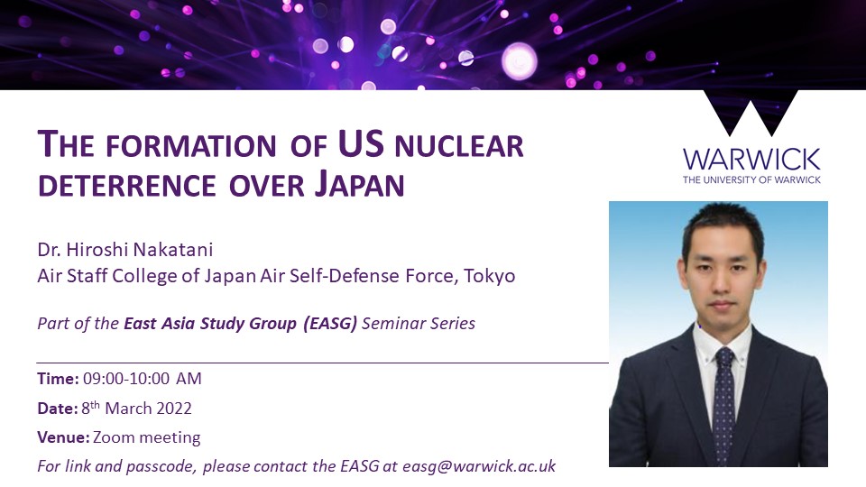 EASG Seminar - The formation of US nuclear deterrence over Japan - Dr. Hiroshi Nakatani Air Staff College of Japan Air Self-Defense Force, Tokyo   Part of the East Asia Study Group (EASG) Seminar Series - Time: 09:00-10:00 AM  Date: 8th March 2022 Venue: Zoom meeting For link and passcode, please contact the EASG at easg@warwick.ac.uk