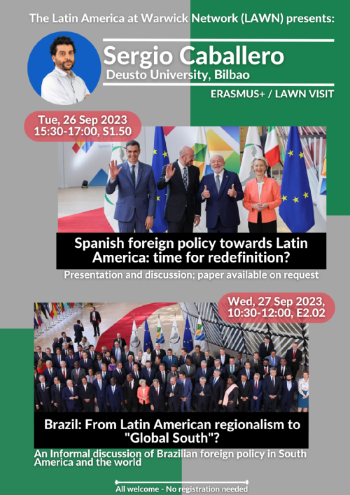 The Latin America at Warwick Network (LAWN) is hosting Sergio Caballero, an Erasmus+ scholar from the University of Deusto in Bilbao, Spain. Dr. Caballero is associate professor of international relations and the UNESCO Chair for Latin America. His research has focused on EU-Latin American relations, Brazilian foreign policy, and Latin American regionalism. During his visit, he will present one paper and host an informal discussion of Brazilian foreign policy today (details below). He is also keen on meeting colleagues and students, with shared interests. For more information, please contact Tom Long (T.Long.1@warwick.ac.uk).   Spanish foreign policy towards Latin America: time for redefinition?  Presentation and discussion; paper available on request  Tue, 26 Sep 2023, 15:30-17:00, S1.50   Brazil--From Latin American regionalism to 