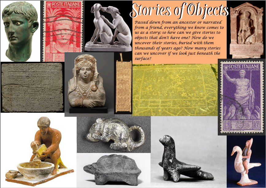 Stories of Objects: Passed down from an ancestor or narrated from a friend, everything we know comes to us as a story: so how can we give stories to objects that don't have one? How do we uncover their stories, buried with them thousands of years ago? How many stories can we uncover if we look just beneath the surface? Shows images of various small historical objects