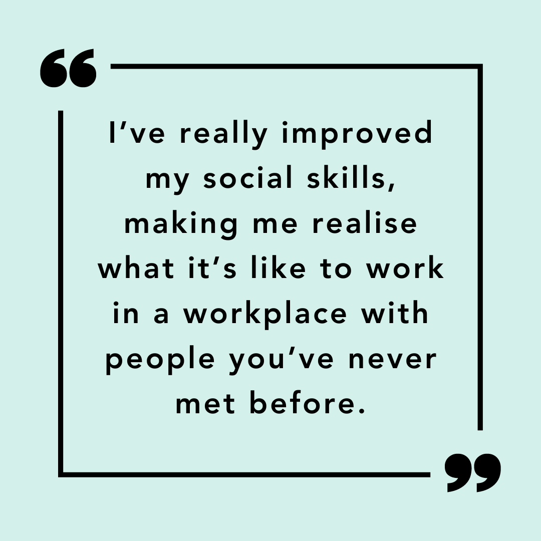 Participant quote: I've really improved me social skills, making me realise what it's like to work in a workplace with people you've never met before."