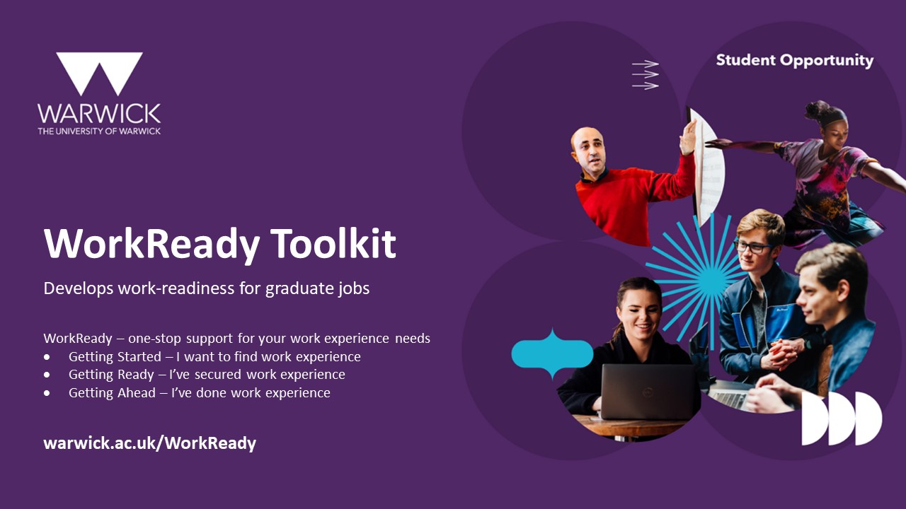 WorkReady Toolkit develops work-readiness for graduate jobs. WorkReady - one-stop support for your work experience needs. Getting started - I want to find work experience. Getting ready - I've secured work experience. Getting ahead - I've done work experience. warwick.ac.uk/WorkReady